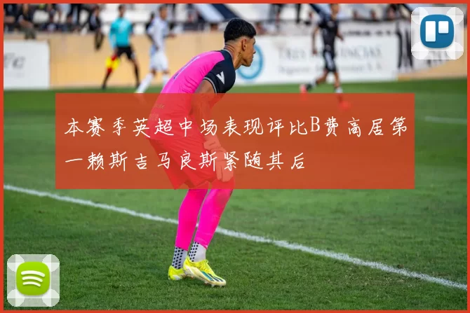 本赛季英超中场表现评比B费高居第一赖斯吉马良斯紧随其后