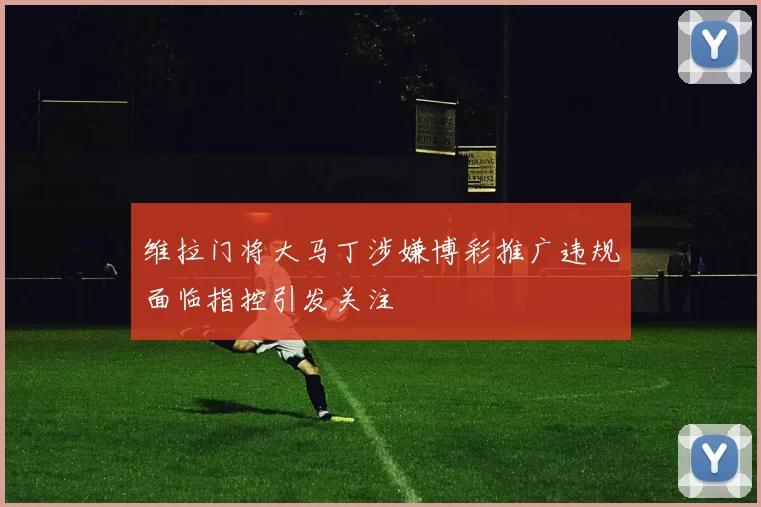 维拉门将大马丁涉嫌博彩推广违规面临指控引发关注