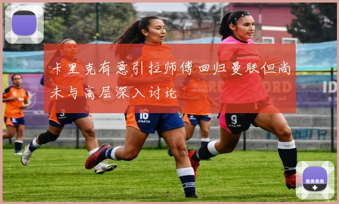 卡里克有意引拉师傅回归曼联但尚未与高层深入讨论