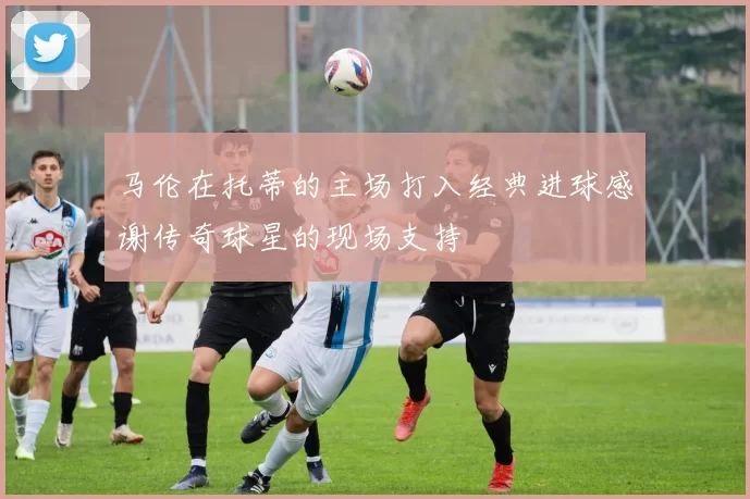 马伦在托蒂的主场打入经典进球感谢传奇球星的现场支持