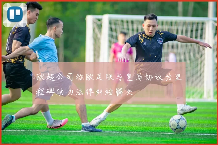 欧超公司称欧足联与皇马协议为里程碑助力法律纠纷解决