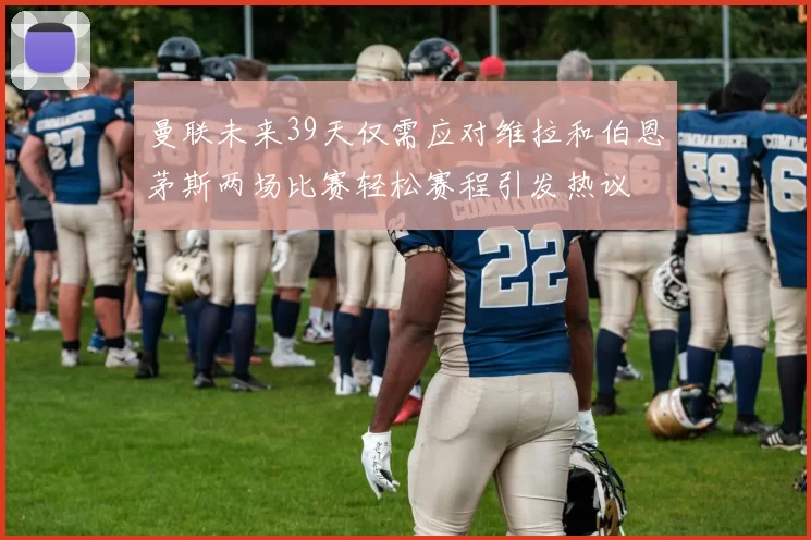 曼联未来39天仅需应对维拉和伯恩茅斯两场比赛轻松赛程引发热议