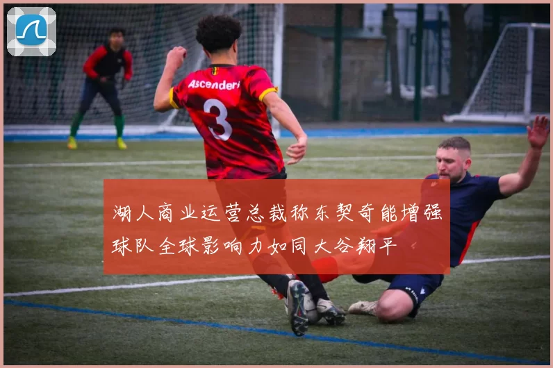 湖人商业运营总裁称东契奇能增强球队全球影响力如同大谷翔平