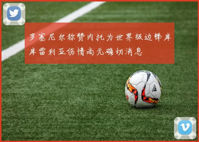 罗塞尼尔称赞内托为世界级边锋库库雷利亚伤情尚无确切消息