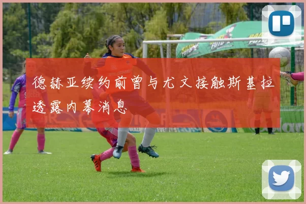 德赫亚续约前曾与尤文接触斯基拉透露内幕消息