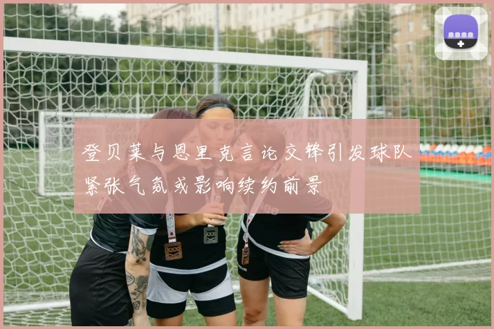 登贝莱与恩里克言论交锋引发球队紧张气氛或影响续约前景