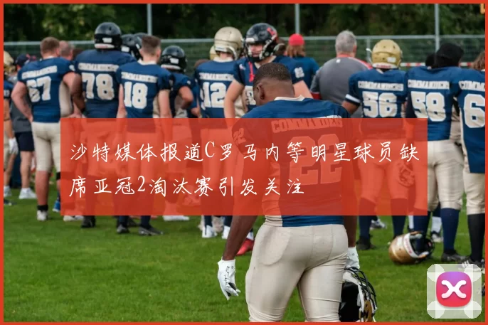 沙特媒体报道C罗马内等明星球员缺席亚冠2淘汰赛引发关注