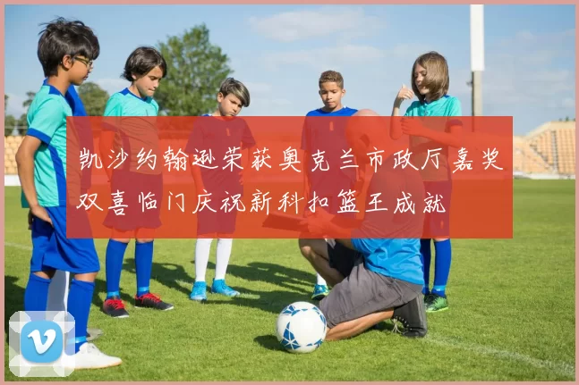 凯沙约翰逊荣获奥克兰市政厅嘉奖双喜临门庆祝新科扣篮王成就