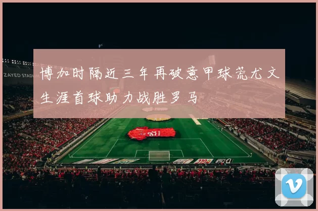 博加时隔近三年再破意甲球荒尤文生涯首球助力战胜罗马