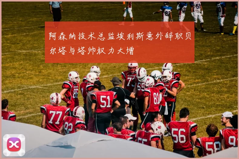 阿森纳技术总监埃利斯意外辞职贝尔塔与塔帅权力大增