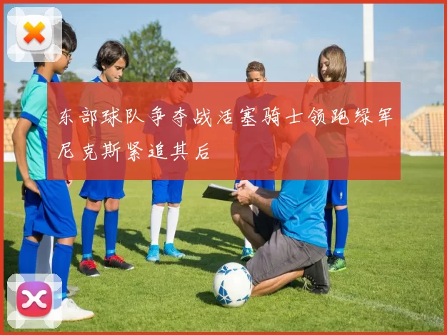 东部球队争夺战活塞骑士领跑绿军尼克斯紧追其后