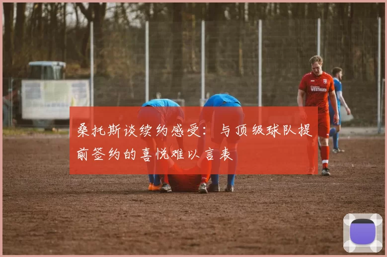 桑托斯谈续约感受：与顶级球队提前签约的喜悦难以言表