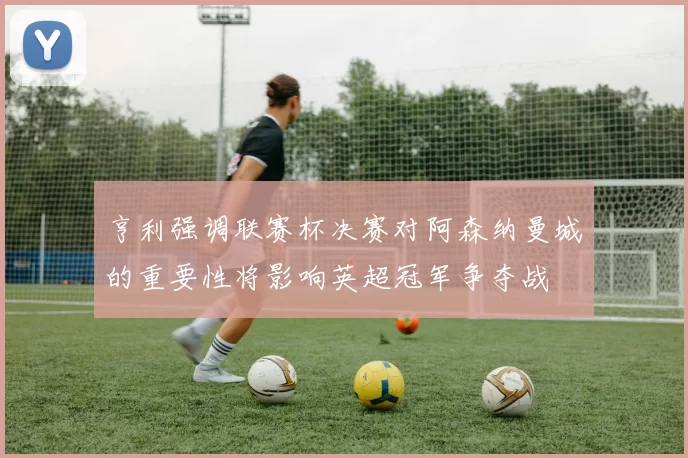 亨利强调联赛杯决赛对阿森纳曼城的重要性将影响英超冠军争夺战