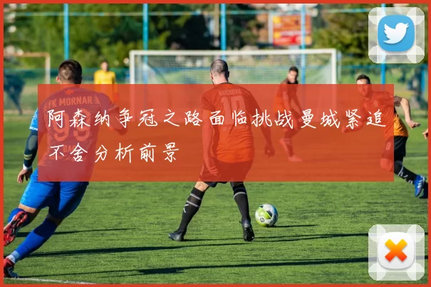 阿森纳争冠之路面临挑战曼城紧追不舍分析前景