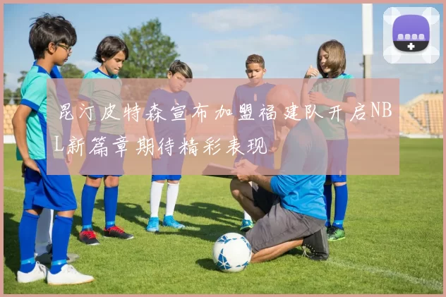 昆汀皮特森宣布加盟福建队开启NBL新篇章期待精彩表现