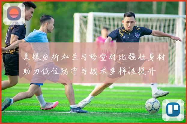 美媒分析加兰与哈登对比强壮身材助力低位防守与战术多样性提升