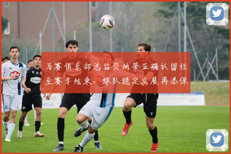 马赛俱乐部总监贝纳蒂亚确认留任至赛季结束，球队稳定发展再添保障
