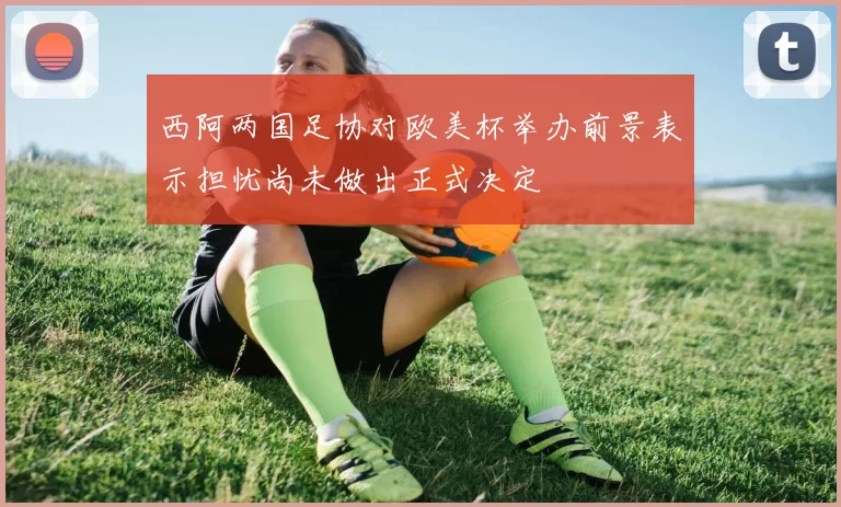 西阿两国足协对欧美杯举办前景表示担忧尚未做出正式决定