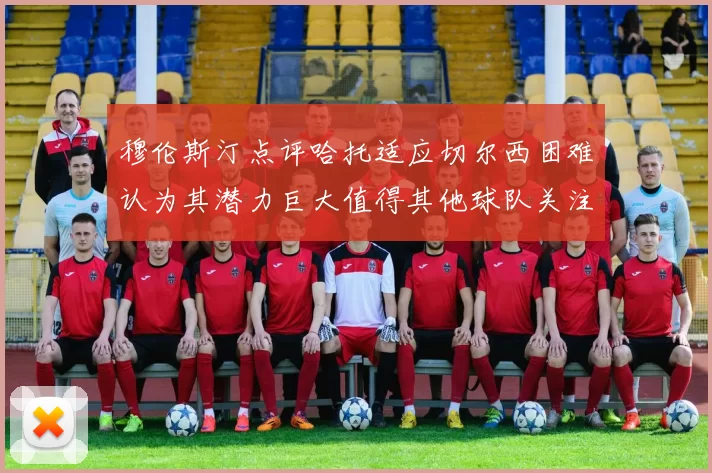 穆伦斯汀点评哈托适应切尔西困难认为其潜力巨大值得其他球队关注