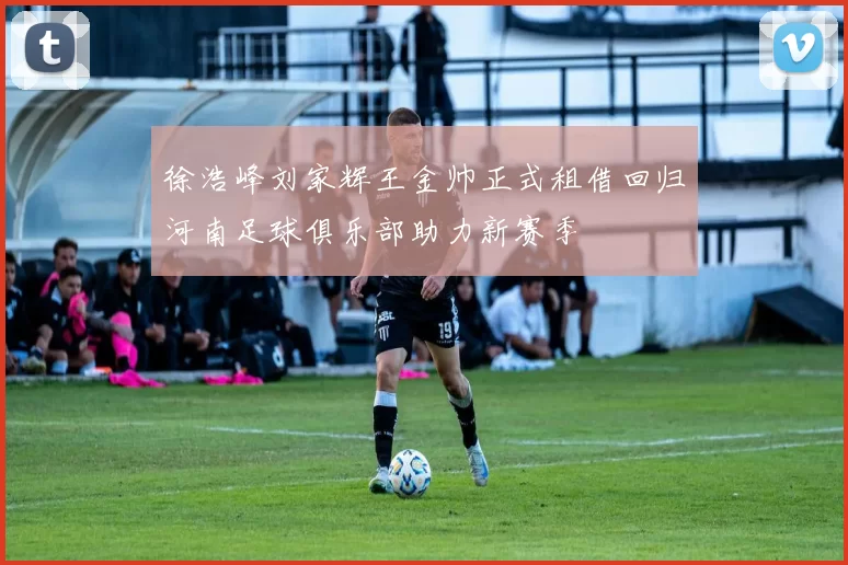 徐浩峰刘家辉王金帅正式租借回归河南足球俱乐部助力新赛季