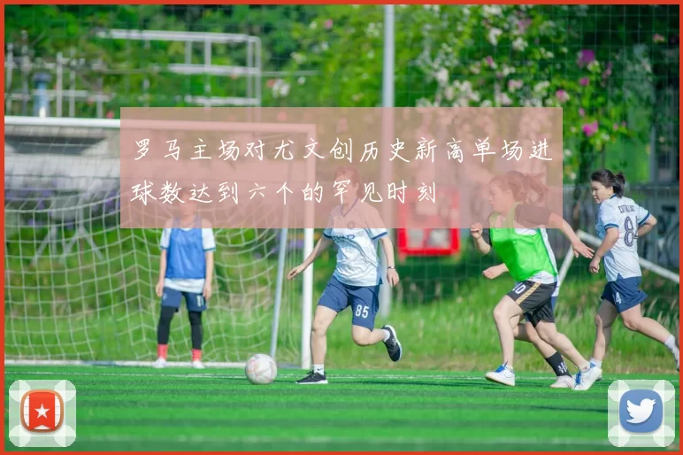 罗马主场对尤文创历史新高单场进球数达到六个的罕见时刻