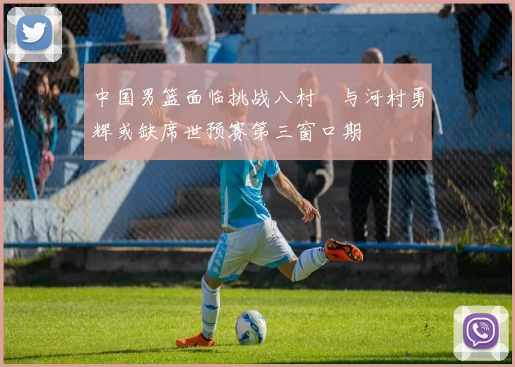 中国男篮面临挑战八村塁与河村勇辉或缺席世预赛第三窗口期