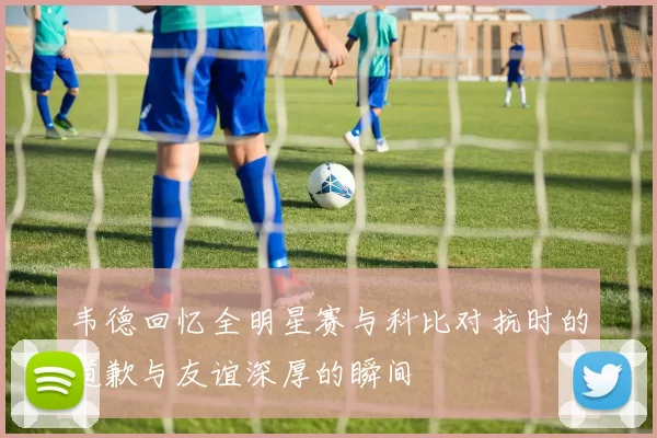 韦德回忆全明星赛与科比对抗时的道歉与友谊深厚的瞬间